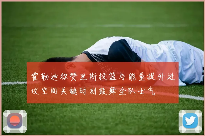 霍勒迪称赞里斯投篮与能量提升进攻空间关键时刻鼓舞全队士气