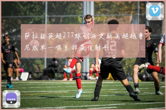 萨拉赫英超277球创历史新高超越鲁尼成单一俱乐部最佳射手