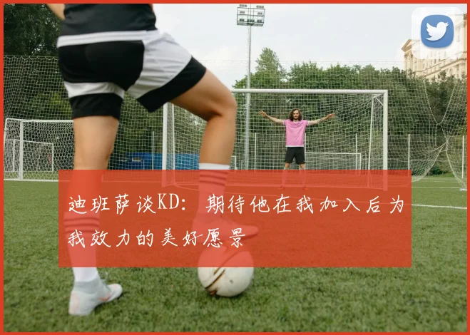 迪班萨谈KD：期待他在我加入后为我效力的美好愿景