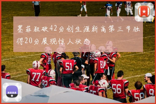 墨菲狂砍42分创生涯新高第三节独得20分展现惊人状态