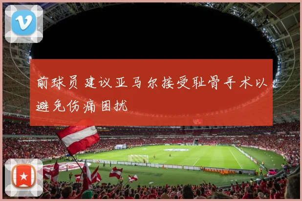 前球员建议亚马尔接受耻骨手术以避免伤痛困扰