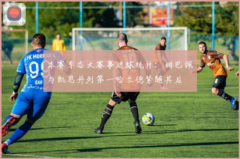 本赛季各大赛事进球统计：姆巴佩与凯恩并列第一哈兰德紧随其后