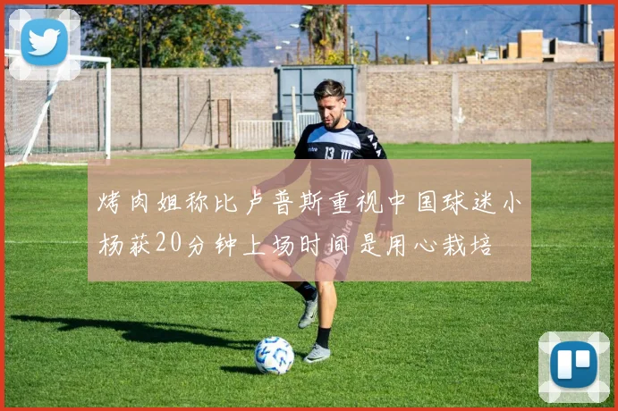 烤肉姐称比卢普斯重视中国球迷小杨获20分钟上场时间是用心栽培