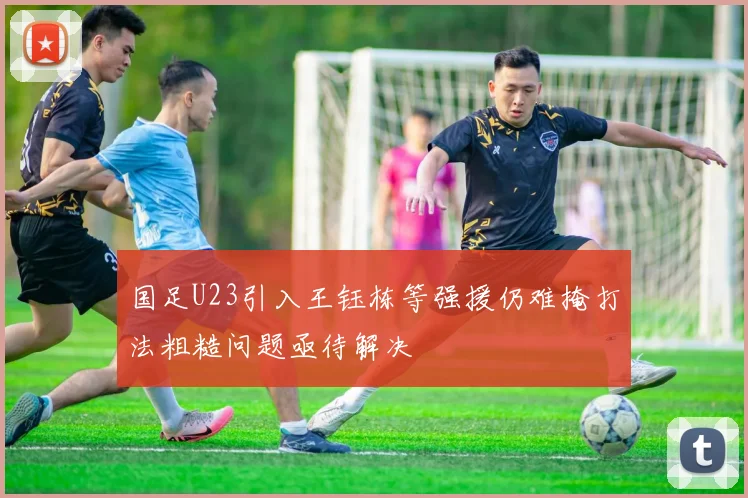 国足U23引入王钰栋等强援仍难掩打法粗糙问题亟待解决