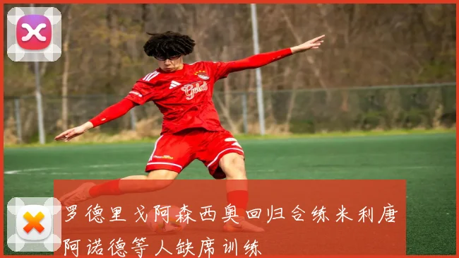 罗德里戈阿森西奥回归合练米利唐阿诺德等人缺席训练