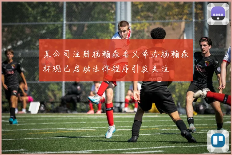 某公司注册杨瀚森名义举办杨瀚森杯现已启动法律程序引发关注