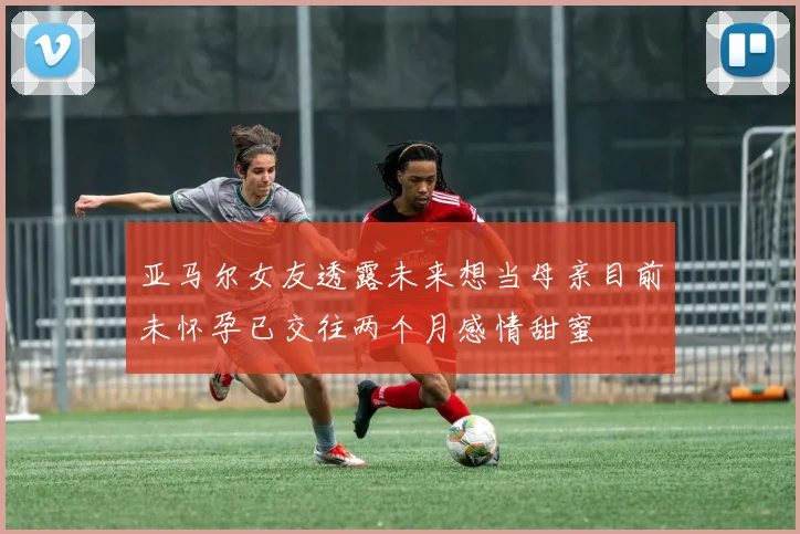 亚马尔女友透露未来想当母亲目前未怀孕已交往两个月感情甜蜜